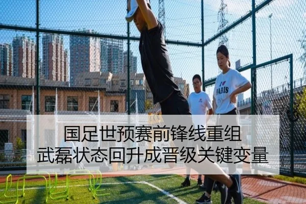 国足世预赛前锋线重组 武磊状态回升成晋级关键变量
